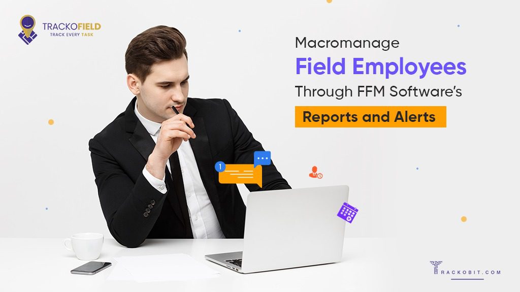 Macromanage Field Employees Through FFM Software’s Reports and Alerts